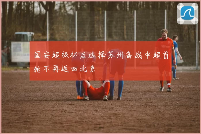 国安超级杯后选择苏州备战中超首轮不再返回北京