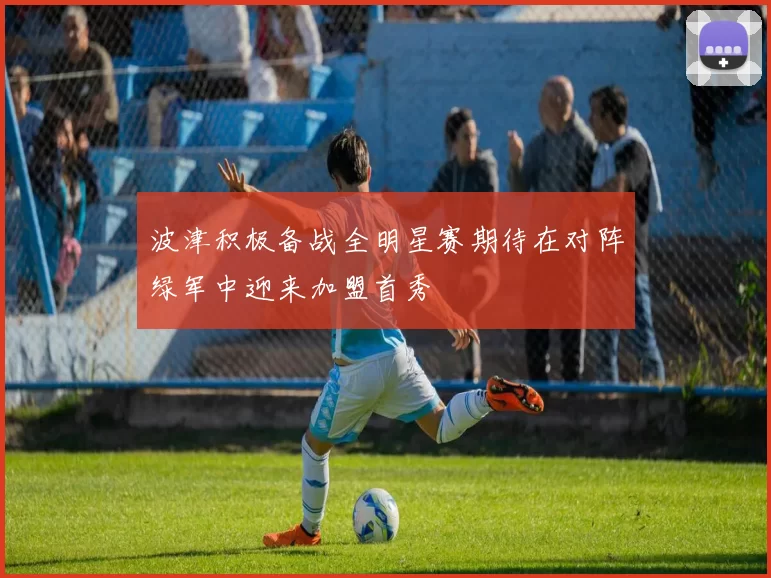 波津积极备战全明星赛期待在对阵绿军中迎来加盟首秀