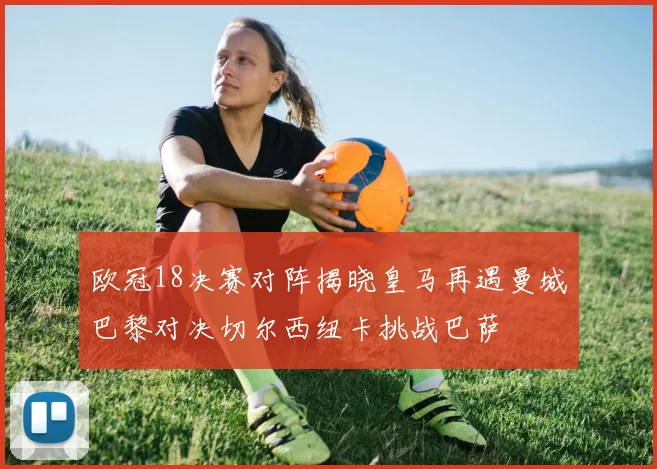 欧冠18决赛对阵揭晓皇马再遇曼城巴黎对决切尔西纽卡挑战巴萨