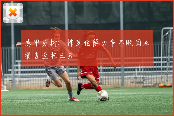 意甲分析：佛罗伦萨力争不败国米誓言全取三分