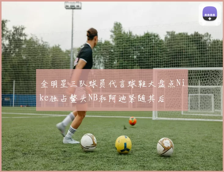 全明星三队球员代言球鞋大盘点Nike独占鳌头NB和阿迪紧随其后