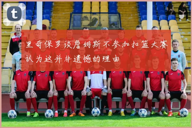 里奇保罗谈詹姆斯不参加扣篮大赛认为这并非遗憾的理由