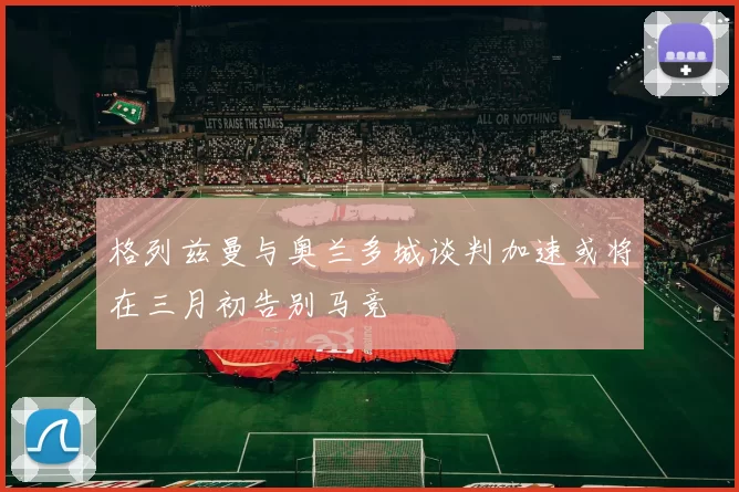 格列兹曼与奥兰多城谈判加速或将在三月初告别马竞