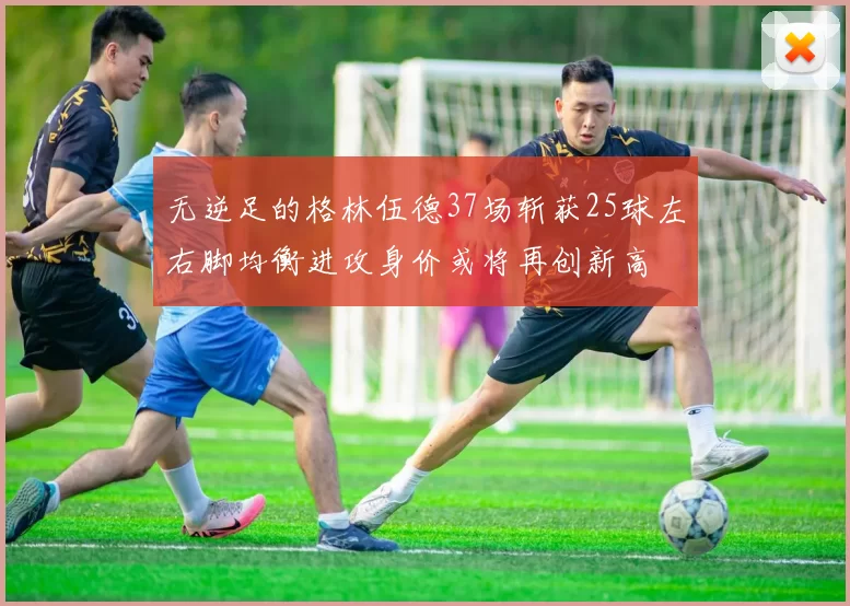 无逆足的格林伍德37场斩获25球左右脚均衡进攻身价或将再创新高