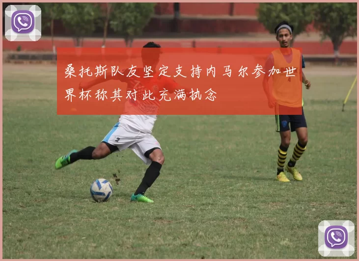桑托斯队友坚定支持内马尔参加世界杯称其对此充满执念