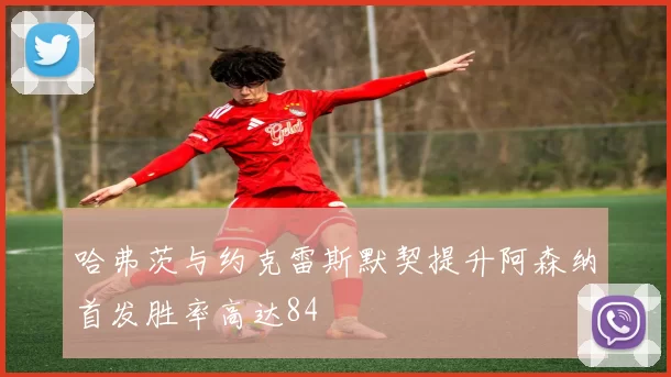 哈弗茨与约克雷斯默契提升阿森纳首发胜率高达84