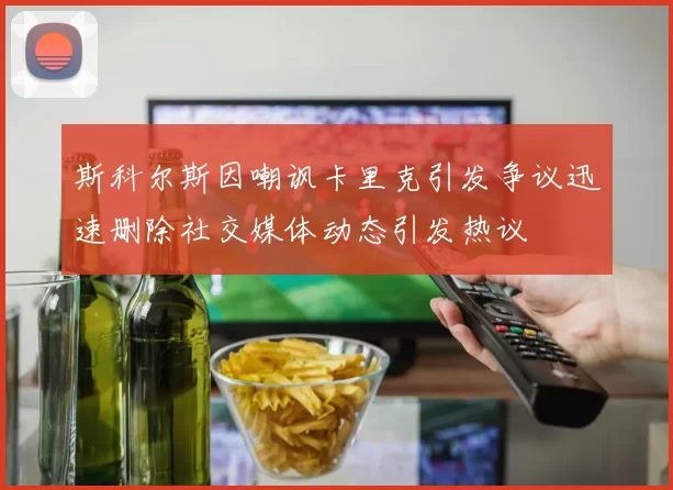 斯科尔斯因嘲讽卡里克引发争议迅速删除社交媒体动态引发热议