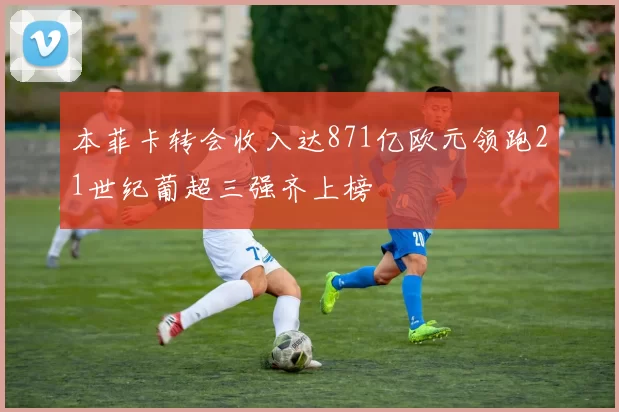 本菲卡转会收入达871亿欧元领跑21世纪葡超三强齐上榜