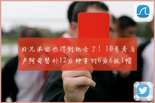 好兄弟你也得到机会了！10号秀马卢阿奇替补12分钟拿到6分6板1帽