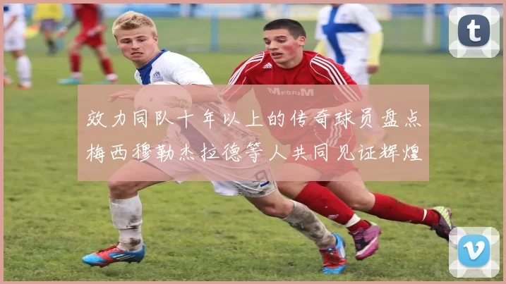 效力同队十年以上的传奇球员盘点梅西穆勒杰拉德等人共同见证辉煌岁月