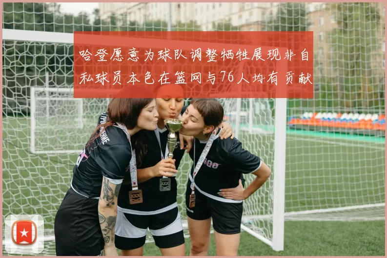 哈登愿意为球队调整牺牲展现非自私球员本色在篮网与76人均有贡献