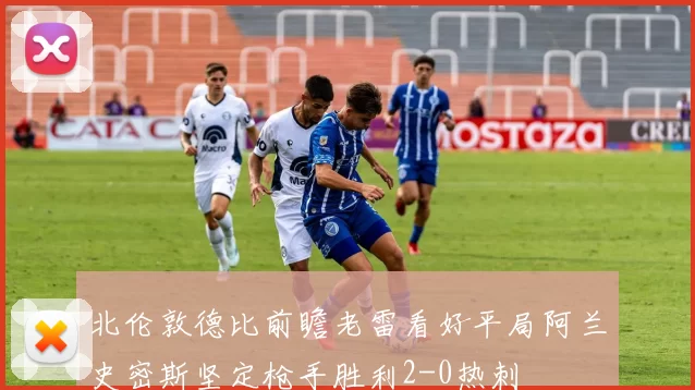 北伦敦德比前瞻老雷看好平局阿兰史密斯坚定枪手胜利2-0热刺