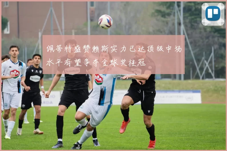 佩蒂特盛赞赖斯实力已达顶级中场水平有望争夺金球奖桂冠