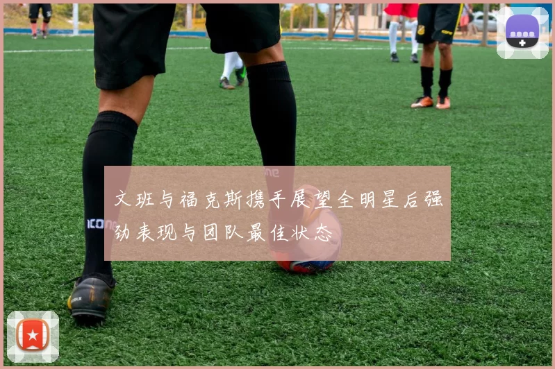 文班与福克斯携手展望全明星后强劲表现与团队最佳状态