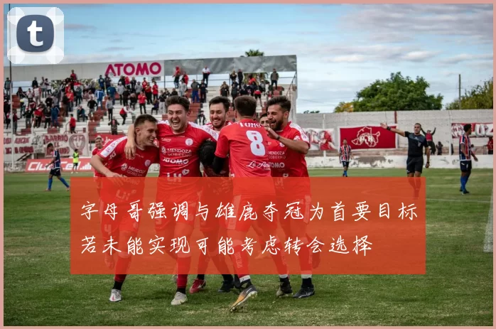 字母哥强调与雄鹿夺冠为首要目标若未能实现可能考虑转会选择