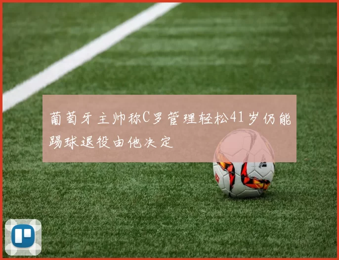葡萄牙主帅称C罗管理轻松41岁仍能踢球退役由他决定