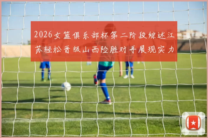 2026女篮俱乐部杯第二阶段综述江苏轻松晋级山西险胜对手展现实力