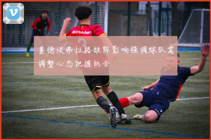 基德谈弗拉格缺阵影响强调球队需调整心态把握机会
